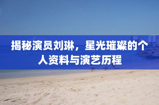 揭秘演员刘琳，星光璀璨的个人资料与演艺历程