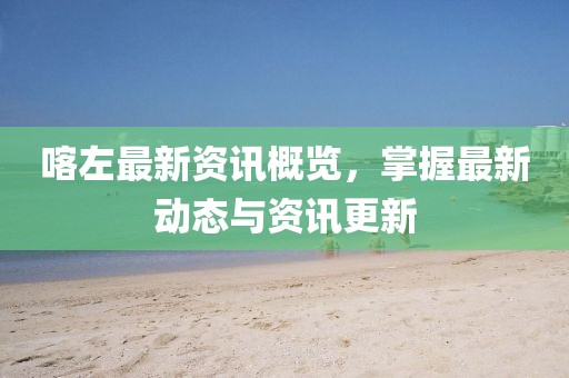 喀左最新资讯概览，掌握最新动态与资讯更新