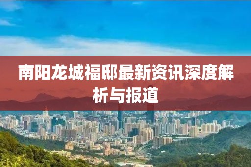 南阳龙城福邸最新资讯深度解析与报道