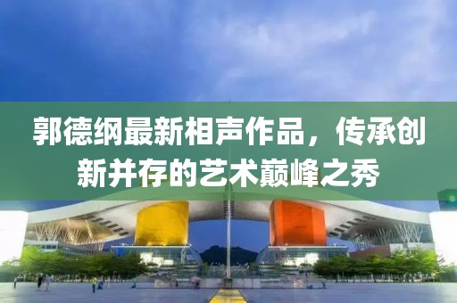 郭德纲最新相声作品，传承创新并存的艺术巅峰之秀