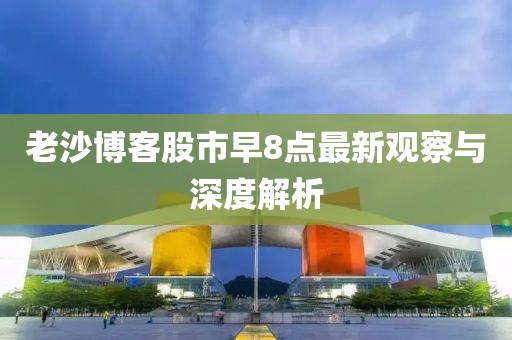 老沙博客股市早8点最新观察与深度解析