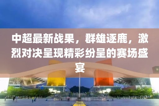 中超最新战果，群雄逐鹿，激烈对决呈现精彩纷呈的赛场盛宴
