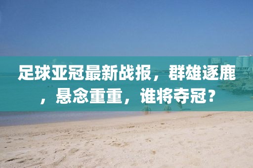 足球亚冠最新战报，群雄逐鹿，悬念重重，谁将夺冠？