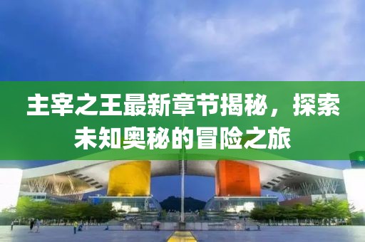 主宰之王最新章节揭秘，探索未知奥秘的冒险之旅