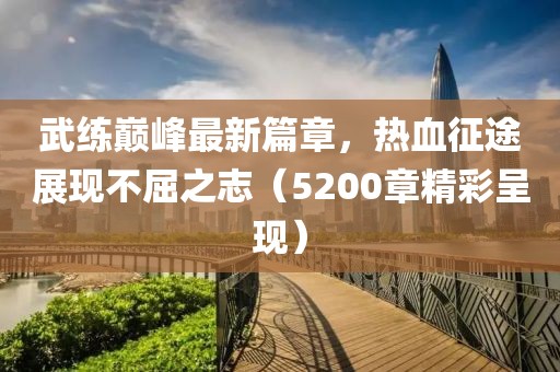 武练巅峰最新篇章，热血征途展现不屈之志（5200章精彩呈现）