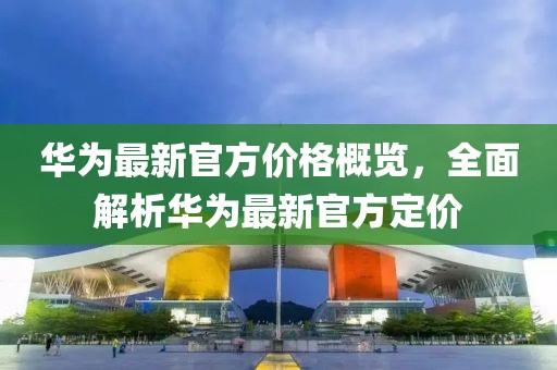 华为最新官方价格概览，全面解析华为最新官方定价