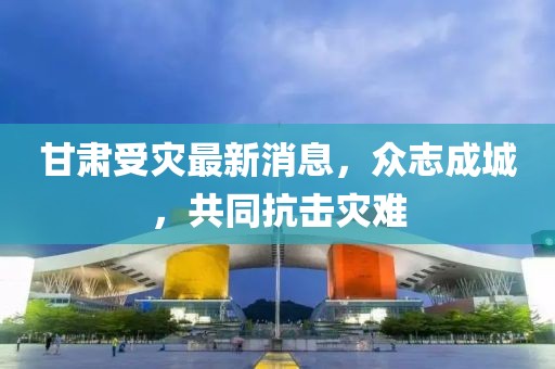 甘肃受灾最新消息，众志成城，共同抗击灾难