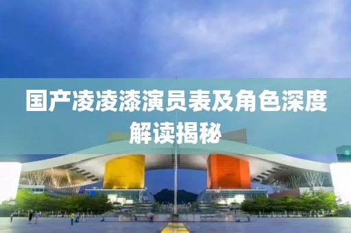 国产凌凌漆演员表及角色深度解读揭秘