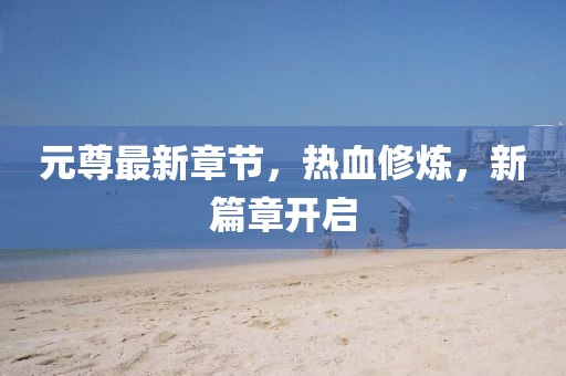元尊最新章节，热血修炼，新篇章开启