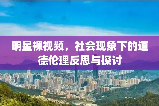 明星裸视频，社会现象下的道德伦理反思与探讨
