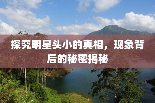 探究明星头小的真相，现象背后的秘密揭秘