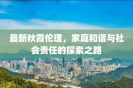最新秋霞伦理，家庭和谐与社会责任的探索之路