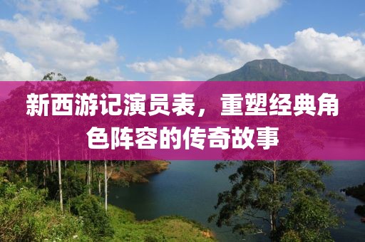 新西游记演员表，重塑经典角色阵容的传奇故事