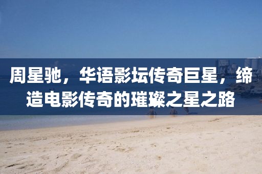 周星驰，华语影坛传奇巨星，缔造电影传奇的璀璨之星之路