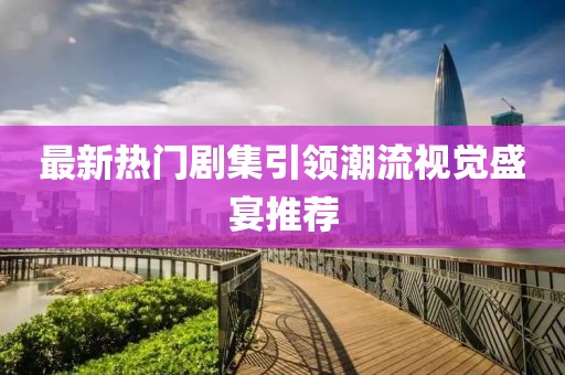 最新热门剧集引领潮流视觉盛宴推荐