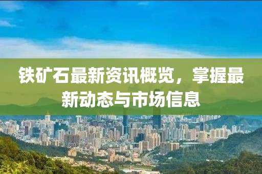 铁矿石最新资讯概览，掌握最新动态与市场信息