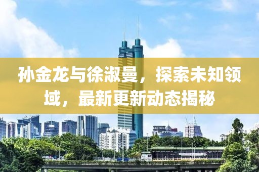 孙金龙与徐淑曼，探索未知领域，最新更新动态揭秘