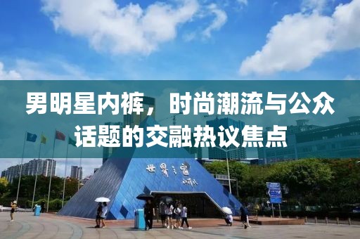 男明星内裤，时尚潮流与公众话题的交融热议焦点