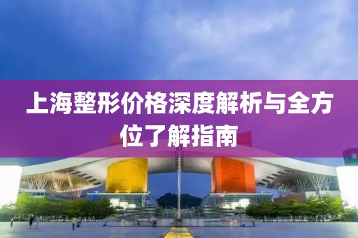 上海整形价格深度解析与全方位了解指南