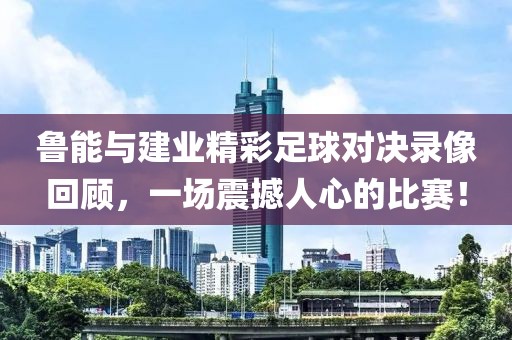 鲁能与建业精彩足球对决录像回顾，一场震撼人心的比赛！