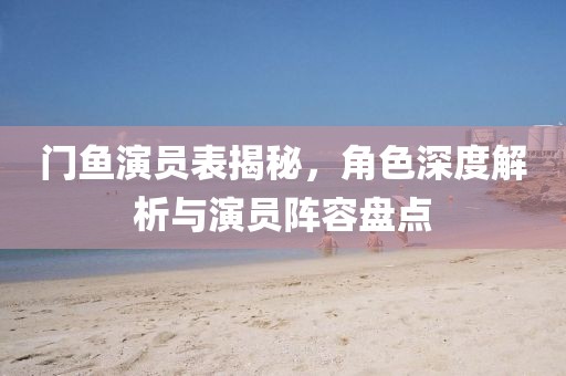 门鱼演员表揭秘，角色深度解析与演员阵容盘点