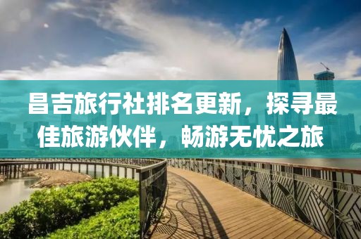 昌吉旅行社排名更新，探寻最佳旅游伙伴，畅游无忧之旅