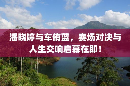 潘晓婷与车侑蓝，赛场对决与人生交响启幕在即！