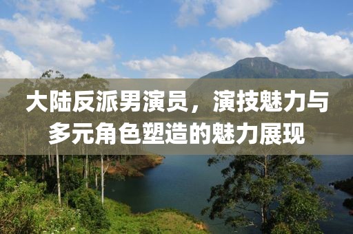 大陆反派男演员，演技魅力与多元角色塑造的魅力展现