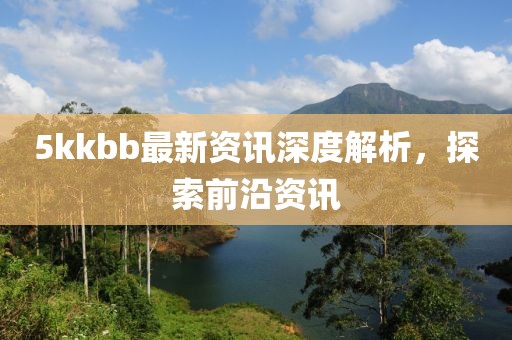 5kkbb最新资讯深度解析，探索前沿资讯