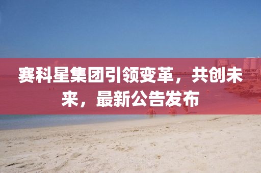赛科星集团引领变革，共创未来，最新公告发布
