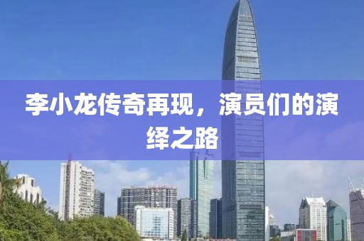 李小龙传奇再现，演员们的演绎之路