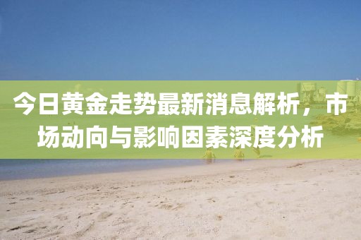 今日黄金走势最新消息解析，市场动向与影响因素深度分析