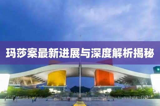 玛莎案最新进展与深度解析揭秘