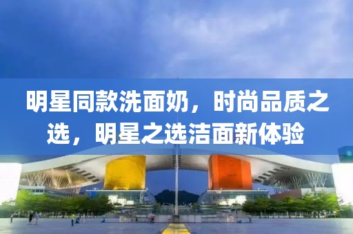 明星同款洗面奶，时尚品质之选，明星之选洁面新体验