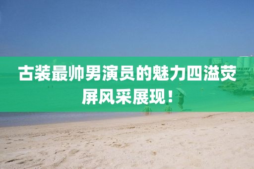 古装最帅男演员的魅力四溢荧屏风采展现！