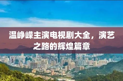 温峥嵘主演电视剧大全，演艺之路的辉煌篇章