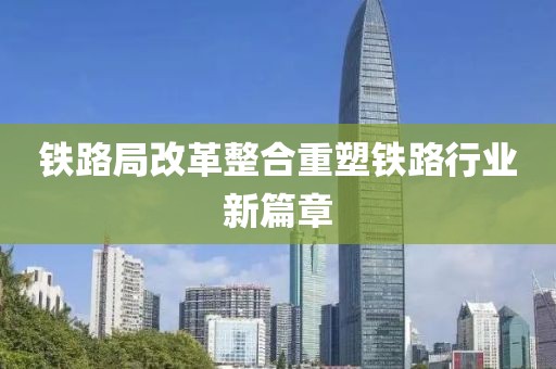 铁路局改革整合重塑铁路行业新篇章