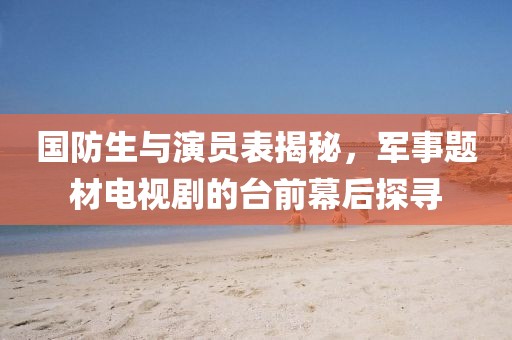国防生与演员表揭秘，军事题材电视剧的台前幕后探寻