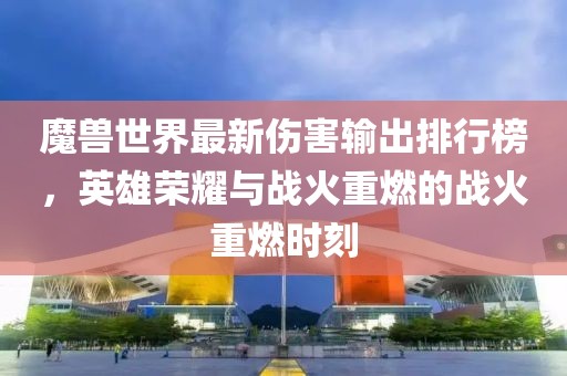 魔兽世界最新伤害输出排行榜，英雄荣耀与战火重燃的战火重燃时刻