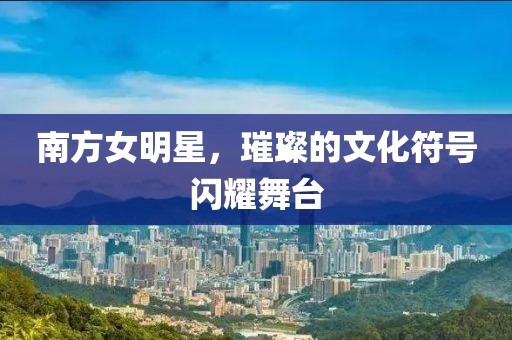 南方女明星，璀璨的文化符号闪耀舞台