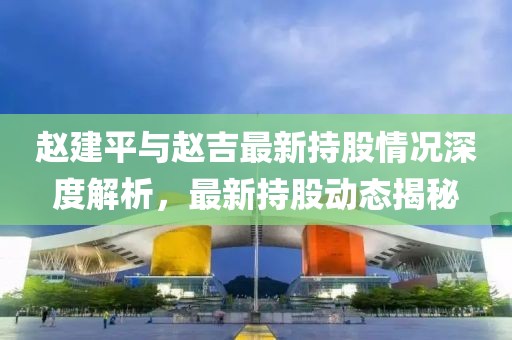 赵建平与赵吉最新持股情况深度解析，最新持股动态揭秘
