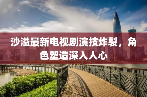 沙溢最新电视剧演技炸裂，角色塑造深入人心