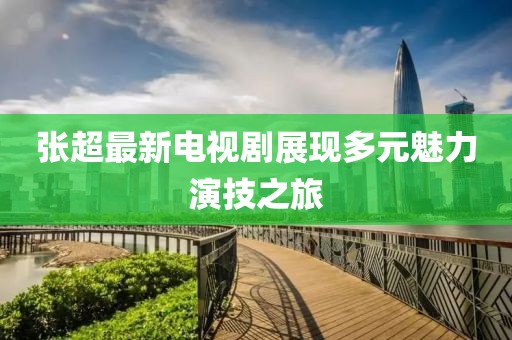 张超最新电视剧展现多元魅力演技之旅