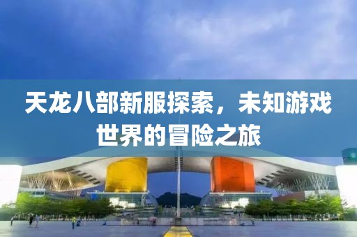 天龙八部新服探索，未知游戏世界的冒险之旅