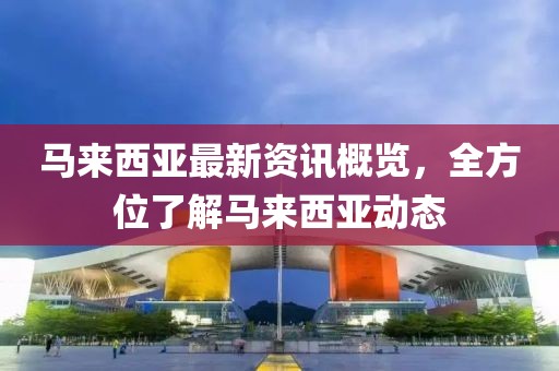 马来西亚最新资讯概览，全方位了解马来西亚动态