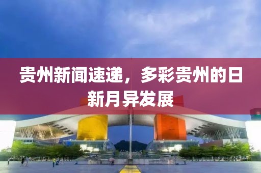 贵州新闻速递，多彩贵州的日新月异发展