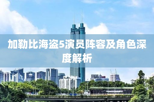 加勒比海盗5演员阵容及角色深度解析