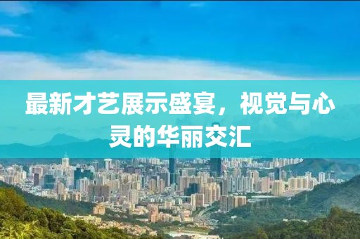 最新才艺展示盛宴，视觉与心灵的华丽交汇