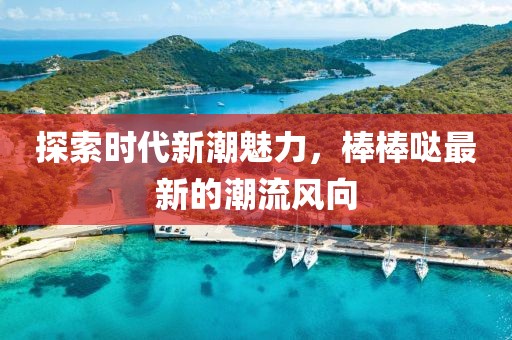 探索时代新潮魅力，棒棒哒最新的潮流风向