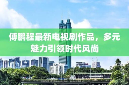 傅鹏程最新电视剧作品，多元魅力引领时代风尚